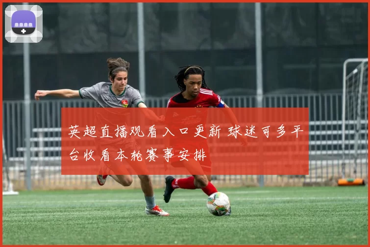 英超直播观看入口更新 球迷可多平台收看本轮赛事安排