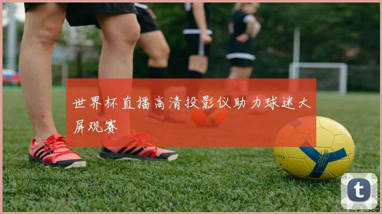 世界杯直播高清投影仪助力球迷大屏观赛