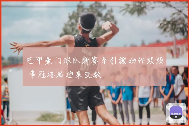 巴甲豪门球队新赛季引援动作频频 争冠格局迎来变数