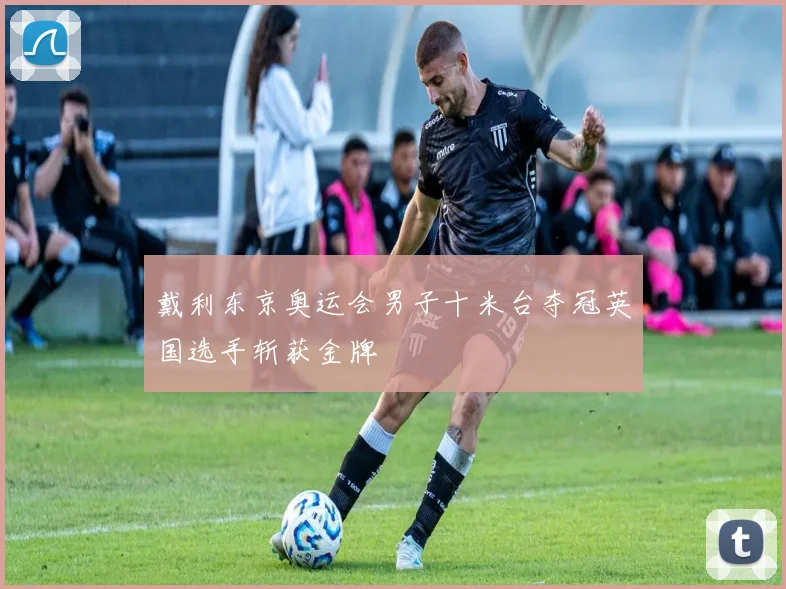 戴利东京奥运会男子十米台夺冠英国选手斩获金牌