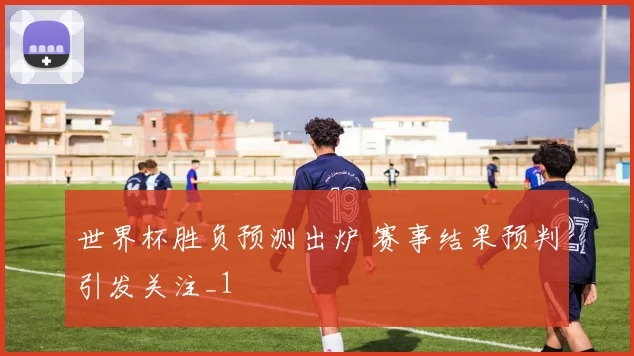 世界杯胜负预测出炉 赛事结果预判引发关注_1