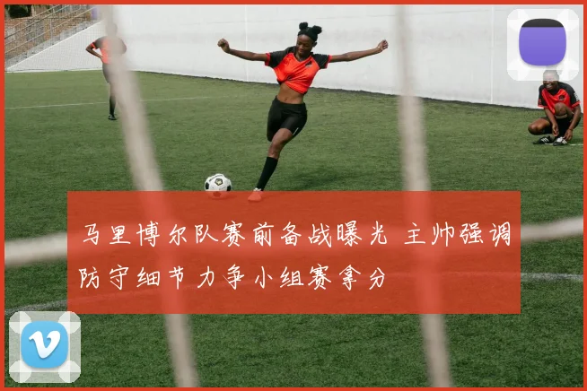 马里博尔队赛前备战曝光 主帅强调防守细节力争小组赛拿分
